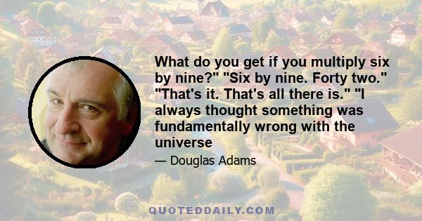 What do you get if you multiply six by nine? Six by nine. Forty two. That's it. That's all there is. I always thought something was fundamentally wrong with the universe