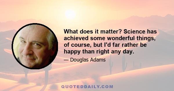 What does it matter? Science has achieved some wonderful things, of course, but I'd far rather be happy than right any day.