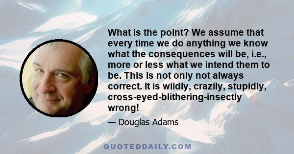 What is the point? We assume that every time we do anything we know what the consequences will be, i.e., more or less what we intend them to be. This is not only not always correct. It is wildly, crazily, stupidly,