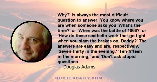 Why?' is always the most difficult question to answer. You know where you are when someone asks you 'What's the time?' or 'When was the battle of 1066?' or 'How do these seatbelts work that go tight when you slam the