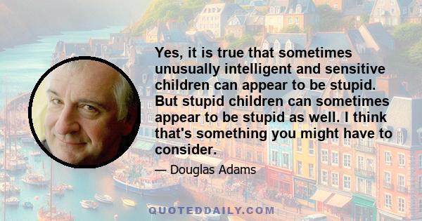 Yes, it is true that sometimes unusually intelligent and sensitive children can appear to be stupid. But stupid children can sometimes appear to be stupid as well. I think that's something you might have to consider.