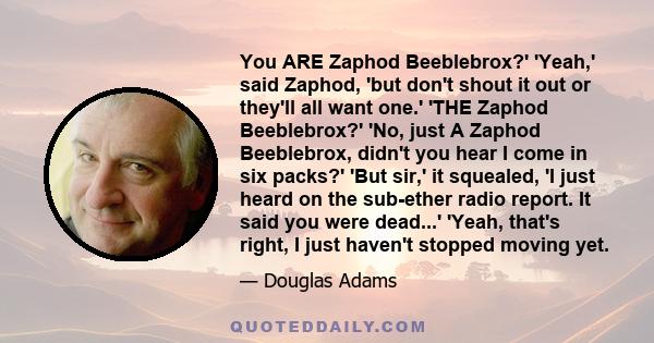 You ARE Zaphod Beeblebrox?' 'Yeah,' said Zaphod, 'but don't shout it out or they'll all want one.' 'THE Zaphod Beeblebrox?' 'No, just A Zaphod Beeblebrox, didn't you hear I come in six packs?' 'But sir,' it squealed, 'I 