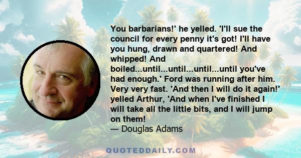 You barbarians!' he yelled. 'I'll sue the council for every penny it's got! I'll have you hung, drawn and quartered! And whipped! And boiled...until...until...until...until you've had enough.' Ford was running after