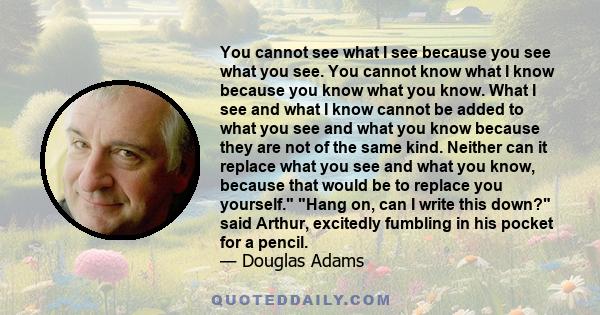 You cannot see what I see because you see what you see. You cannot know what I know because you know what you know. What I see and what I know cannot be added to what you see and what you know because they are not of