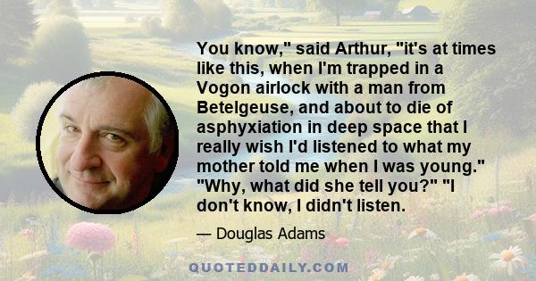 You know, said Arthur, it's at times like this, when I'm trapped in a Vogon airlock with a man from Betelgeuse, and about to die of asphyxiation in deep space that I really wish I'd listened to what my mother told me