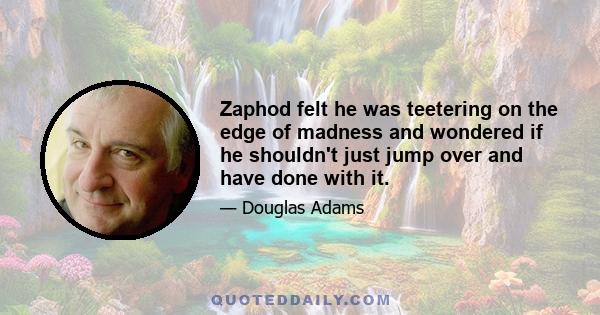 Zaphod felt he was teetering on the edge of madness and wondered if he shouldn't just jump over and have done with it.