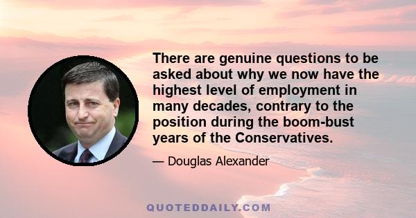 There are genuine questions to be asked about why we now have the highest level of employment in many decades, contrary to the position during the boom-bust years of the Conservatives.