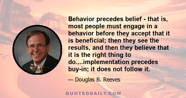 Behavior precedes belief - that is, most people must engage in a behavior before they accept that it is beneficial; then they see the results, and then they believe that it is the right thing to do....implementation