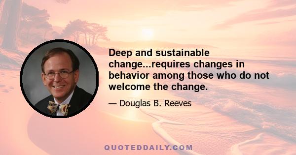 Deep and sustainable change...requires changes in behavior among those who do not welcome the change.