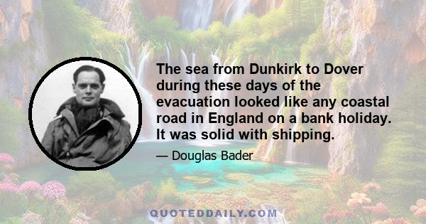 The sea from Dunkirk to Dover during these days of the evacuation looked like any coastal road in England on a bank holiday. It was solid with shipping.