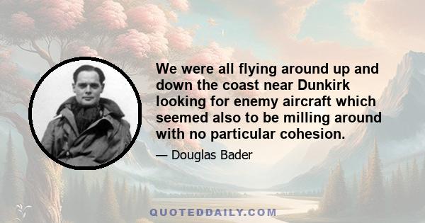 We were all flying around up and down the coast near Dunkirk looking for enemy aircraft which seemed also to be milling around with no particular cohesion.