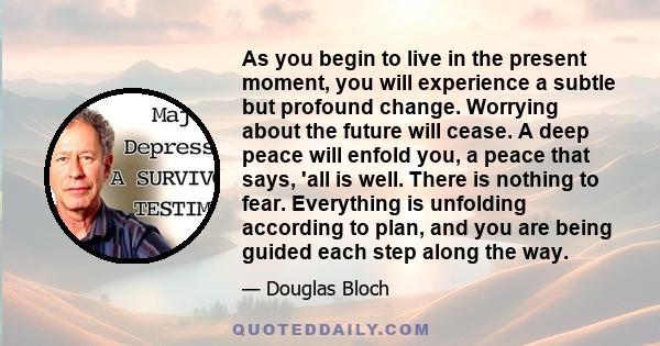 As you begin to live in the present moment, you will experience a subtle but profound change. Worrying about the future will cease. A deep peace will enfold you, a peace that says, 'all is well. There is nothing to