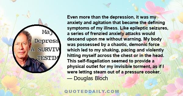 Even more than the depression, it was my anxiety and agitation that became the defining symptoms of my illness. Like epileptic seizures, a series of frenzied anxiety attacks would descend upon me without warning. My