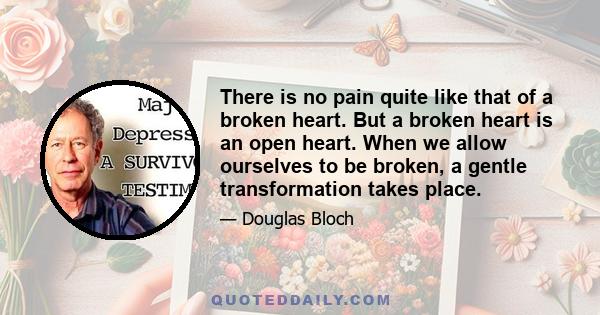 There is no pain quite like that of a broken heart. But a broken heart is an open heart. When we allow ourselves to be broken, a gentle transformation takes place.