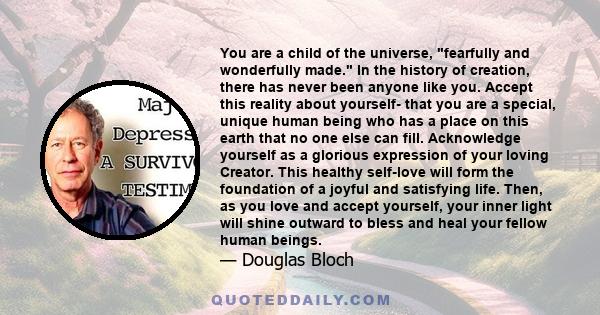 You are a child of the universe, fearfully and wonderfully made. In the history of creation, there has never been anyone like you. Accept this reality about yourself- that you are a special, unique human being who has a 