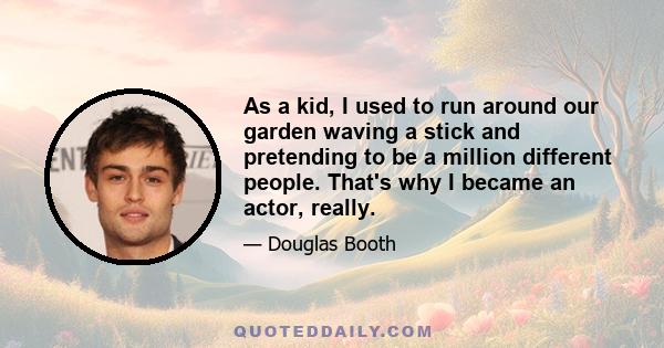 As a kid, I used to run around our garden waving a stick and pretending to be a million different people. That's why I became an actor, really.