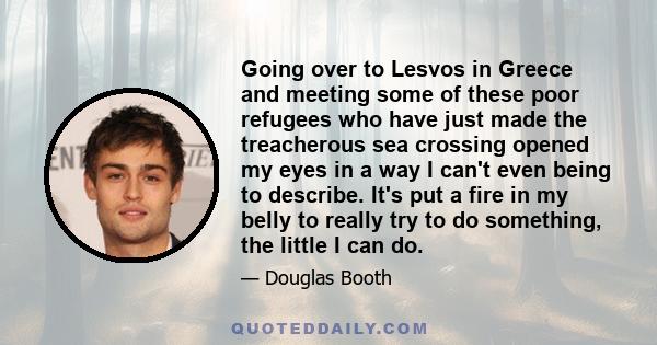 Going over to Lesvos in Greece and meeting some of these poor refugees who have just made the treacherous sea crossing opened my eyes in a way I can't even being to describe. It's put a fire in my belly to really try to 