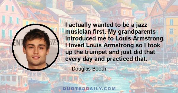 I actually wanted to be a jazz musician first. My grandparents introduced me to Louis Armstrong. I loved Louis Armstrong so I took up the trumpet and just did that every day and practiced that.