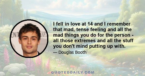 I fell in love at 14 and I remember that mad, tense feeling and all the mad things you do for the person - all those extremes and all the stuff you don't mind putting up with.