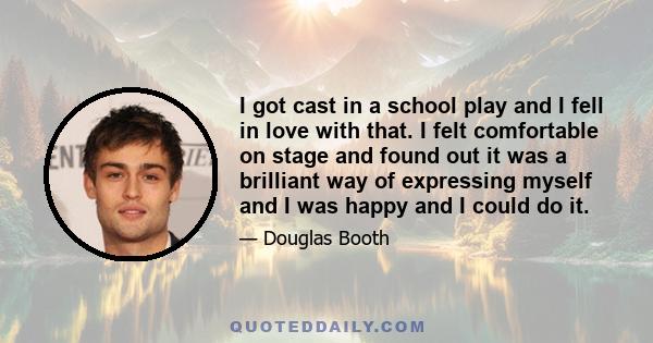 I got cast in a school play and I fell in love with that. I felt comfortable on stage and found out it was a brilliant way of expressing myself and I was happy and I could do it.