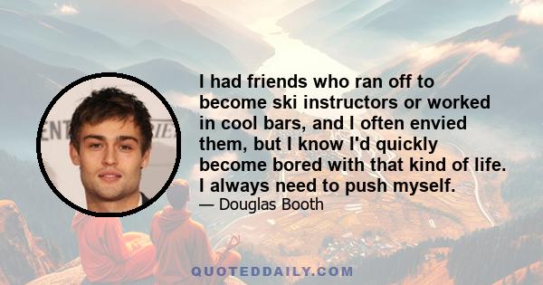 I had friends who ran off to become ski instructors or worked in cool bars, and I often envied them, but I know I'd quickly become bored with that kind of life. I always need to push myself.