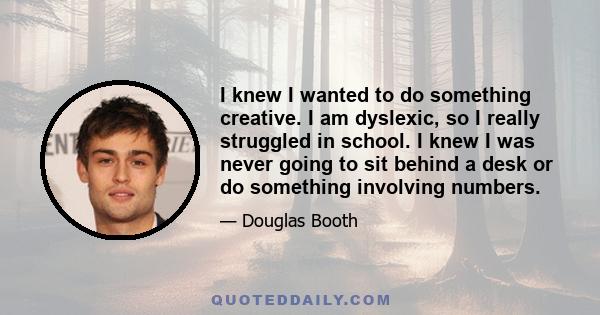 I knew I wanted to do something creative. I am dyslexic, so I really struggled in school. I knew I was never going to sit behind a desk or do something involving numbers.