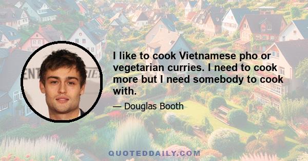 I like to cook Vietnamese pho or vegetarian curries. I need to cook more but I need somebody to cook with.