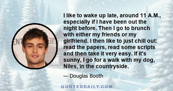 I like to wake up late, around 11 A.M., especially if I have been out the night before. Then I go to brunch with either my friends or my girlfriend. I then like to just chill out: read the papers, read some scripts and