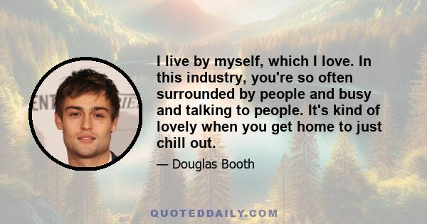 I live by myself, which I love. In this industry, you're so often surrounded by people and busy and talking to people. It's kind of lovely when you get home to just chill out.