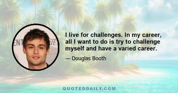 I live for challenges. In my career, all I want to do is try to challenge myself and have a varied career.