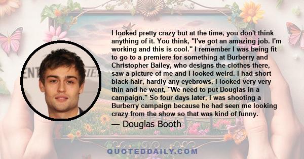 I looked pretty crazy but at the time, you don't think anything of it. You think, I've got an amazing job. I'm working and this is cool. I remember I was being fit to go to a premiere for something at Burberry and