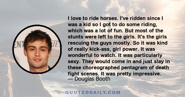 I love to ride horses. I've ridden since I was a kid so I got to do some riding, which was a lot of fun. But most of the stunts were left to the girls. It's the girls rescuing the guys mostly. So it was kind of really