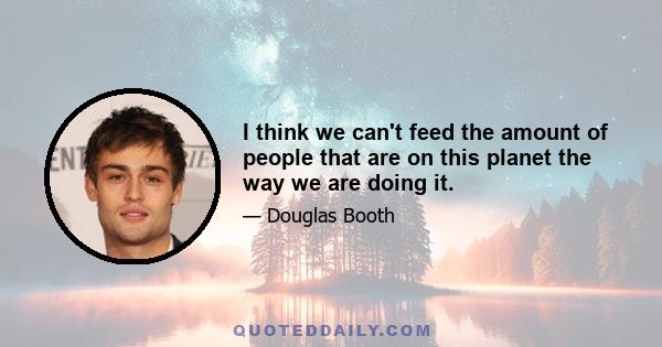 I think we can't feed the amount of people that are on this planet the way we are doing it.