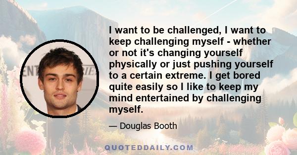 I want to be challenged, I want to keep challenging myself - whether or not it's changing yourself physically or just pushing yourself to a certain extreme. I get bored quite easily so I like to keep my mind entertained 