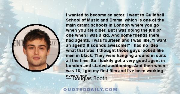 I wanted to become an actor. I went to Guildhall School of Music and Drama, which is one of the main drama schools in London where you go when you are older. But I was doing the junior one when I was a kid. And some