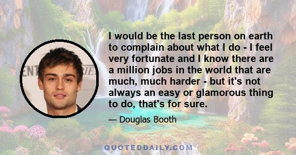 I would be the last person on earth to complain about what I do - I feel very fortunate and I know there are a million jobs in the world that are much, much harder - but it's not always an easy or glamorous thing to do, 