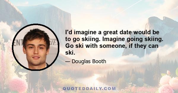 I'd imagine a great date would be to go skiing. Imagine going skiing. Go ski with someone, if they can ski.