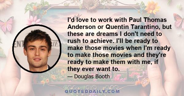 I'd love to work with Paul Thomas Anderson or Quentin Tarantino, but these are dreams I don't need to rush to achieve. I'll be ready to make those movies when I'm ready to make those movies and they're ready to make