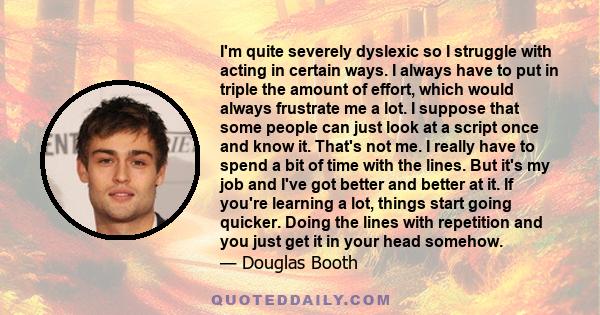 I'm quite severely dyslexic so I struggle with acting in certain ways. I always have to put in triple the amount of effort, which would always frustrate me a lot. I suppose that some people can just look at a script