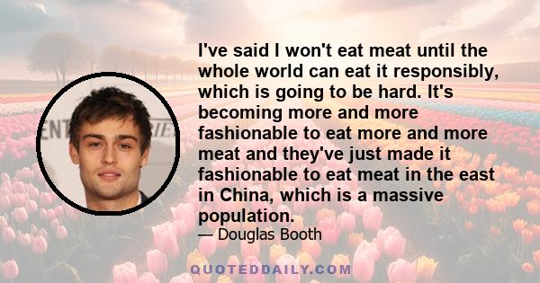 I've said I won't eat meat until the whole world can eat it responsibly, which is going to be hard. It's becoming more and more fashionable to eat more and more meat and they've just made it fashionable to eat meat in