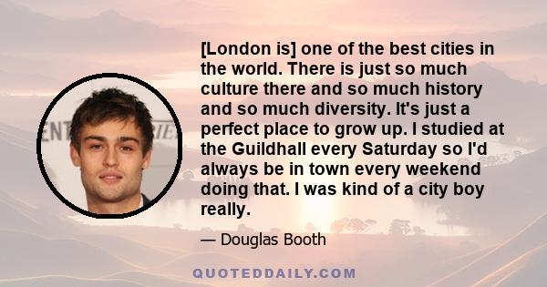 [London is] one of the best cities in the world. There is just so much culture there and so much history and so much diversity. It's just a perfect place to grow up. I studied at the Guildhall every Saturday so I'd