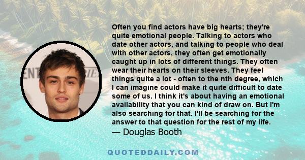 Often you find actors have big hearts; they're quite emotional people. Talking to actors who date other actors, and talking to people who deal with other actors, they often get emotionally caught up in lots of different 