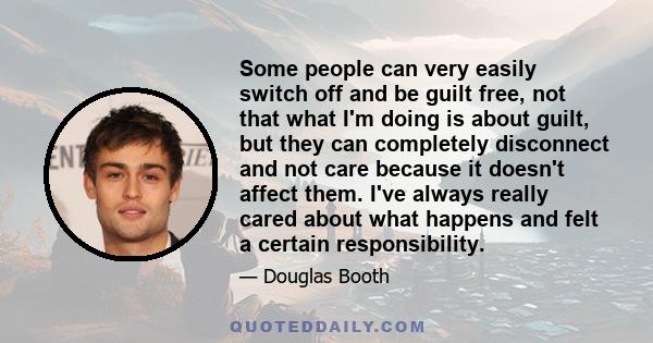 Some people can very easily switch off and be guilt free, not that what I'm doing is about guilt, but they can completely disconnect and not care because it doesn't affect them. I've always really cared about what