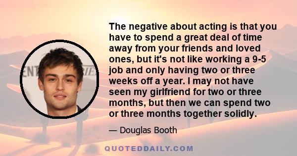 The negative about acting is that you have to spend a great deal of time away from your friends and loved ones, but it's not like working a 9-5 job and only having two or three weeks off a year. I may not have seen my