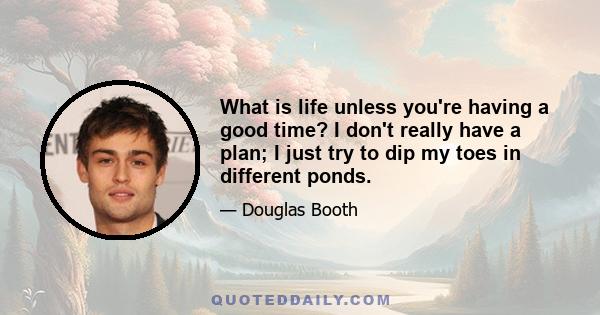 What is life unless you're having a good time? I don't really have a plan; I just try to dip my toes in different ponds.