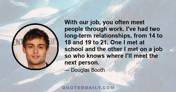 With our job, you often meet people through work. I've had two long-term relationships, from 14 to 18 and 19 to 21. One I met at school and the other I met on a job so who knows where I'll meet the next person.