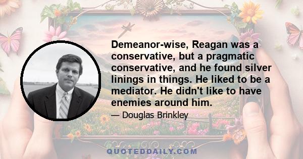 Demeanor-wise, Reagan was a conservative, but a pragmatic conservative, and he found silver linings in things. He liked to be a mediator. He didn't like to have enemies around him.