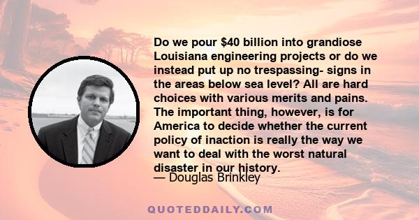 Do we pour $40 billion into grandiose Louisiana engineering projects or do we instead put up no trespassing- signs in the areas below sea level? All are hard choices with various merits and pains. The important thing,