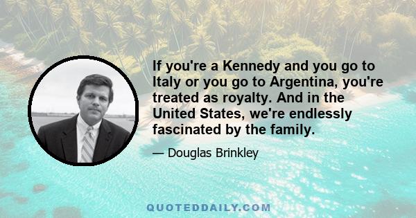 If you're a Kennedy and you go to Italy or you go to Argentina, you're treated as royalty. And in the United States, we're endlessly fascinated by the family.