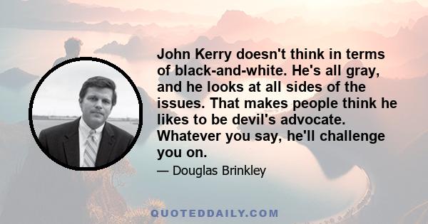 John Kerry doesn't think in terms of black-and-white. He's all gray, and he looks at all sides of the issues. That makes people think he likes to be devil's advocate. Whatever you say, he'll challenge you on.